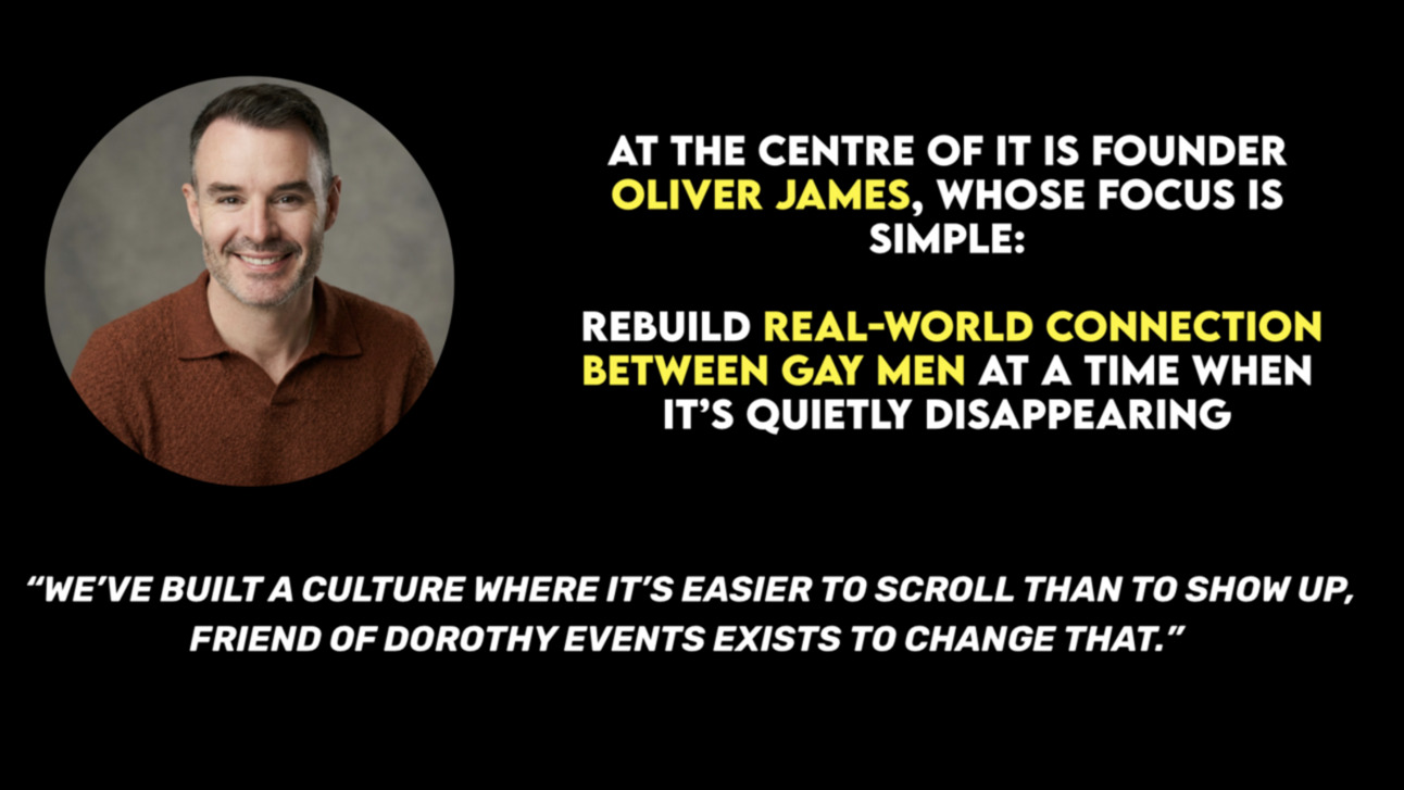 At the centre of Friend of Dorothy is founder Oliver James, whose focus is simple: rebuild real-world connection between gay men at a time when it’s quietly disappearing.